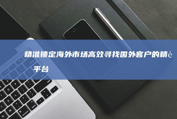 精准锁定海外市场：高效寻找国外客户的精选平台与策略